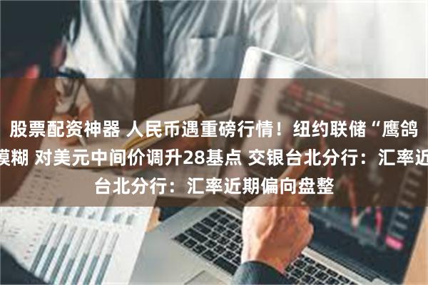 股票配资神器 人民币遇重磅行情！纽约联储“鹰鸽”难分信息模糊 对美元中间价调升28基点 交银台北分行：汇率近期偏向盘整