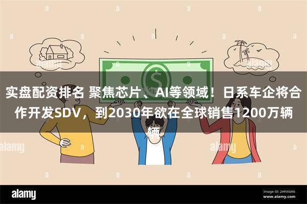 实盘配资排名 聚焦芯片、AI等领域！日系车企将合作开发SDV，到2030年欲在全球销售1200万辆