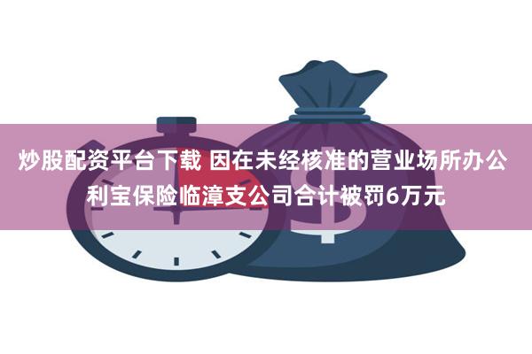 炒股配资平台下载 因在未经核准的营业场所办公 利宝保险临漳支公司合计被罚6万元