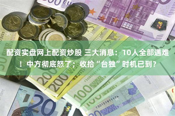 配资实盘网上配资炒股 三大消息：10人全部遇难！中方彻底怒了；收拾“台独”时机已到？