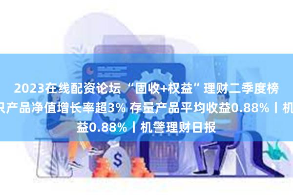 2023在线配资论坛 “固收+权益”理财二季度榜单出炉！2只产品净值增长率超3% 存量产品平均收益0.88%丨机警理财日报