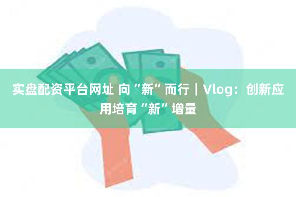 实盘配资平台网址 向“新”而行|Vlog:创新应用培育“新”增量