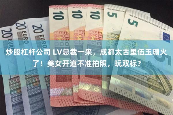 炒股杠杆公司 LV总裁一来，成都太古里伍玉珊火了！美女开道不准拍照，玩双标？
