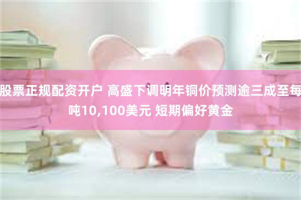 股票正规配资开户 高盛下调明年铜价预测逾三成至每吨10,100美元 短期偏好黄金