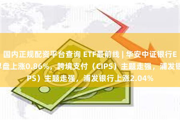 国内正规配资平台查询 ETF最前线 | 华安中证银行ETF(516210)早盘上涨0.86%,跨境支付(CIPS)主题走强,浦发银行上涨2.04%