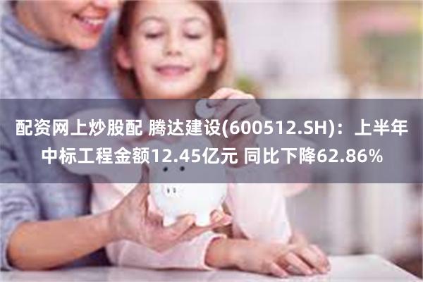 配资网上炒股配 腾达建设(600512.SH)：上半年中标工程金额12.45亿元 同比下降62.86%