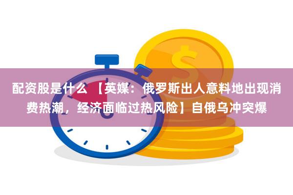 配资股是什么 【英媒：俄罗斯出人意料地出现消费热潮，经济面临过热风险】自俄乌冲突爆