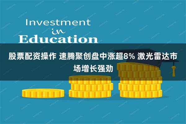 股票配资操作 速腾聚创盘中涨超8% 激光雷达市场增长强劲