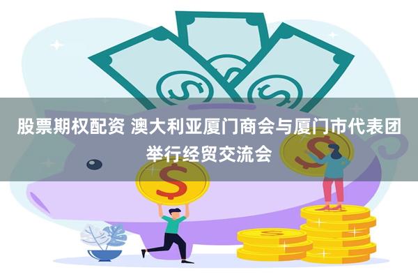 股票期权配资 澳大利亚厦门商会与厦门市代表团举行经贸交流会