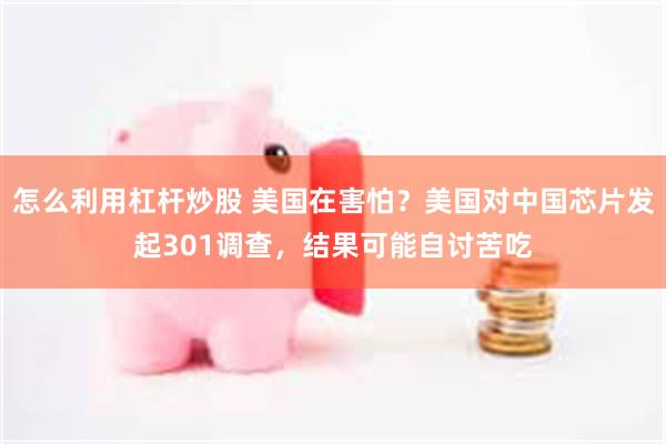 怎么利用杠杆炒股 美国在害怕？美国对中国芯片发起301调查，结果可能自讨苦吃