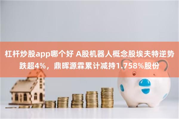 杠杆炒股app哪个好 A股机器人概念股埃夫特逆势跌超4%,鼎晖源霖累计减持1.758%股份