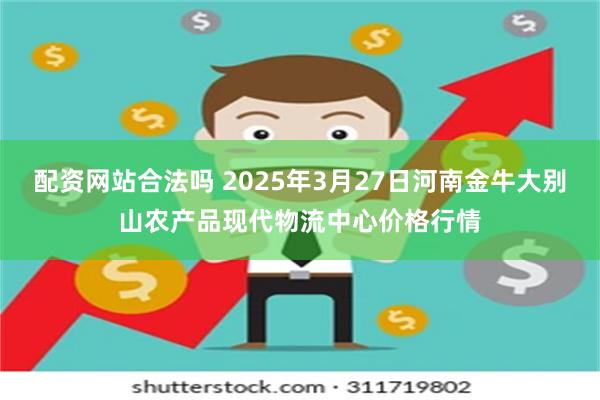 配资网站合法吗 2025年3月27日河南金牛大别山农产品现代物流中心价格行情