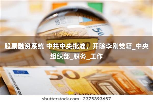 股票融资系统 中共中央批准，开除李刚党籍_中央组织部_职务_工作
