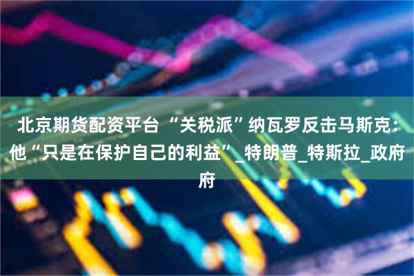 北京期货配资平台 “关税派”纳瓦罗反击马斯克：他“只是在保护自己的利益”_特朗普_特斯拉_政府