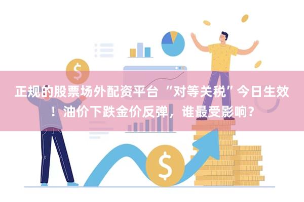正规的股票场外配资平台 “对等关税”今日生效！油价下跌金价反弹，谁最受影响？