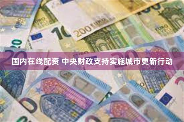国内在线配资 中央财政支持实施城市更新行动