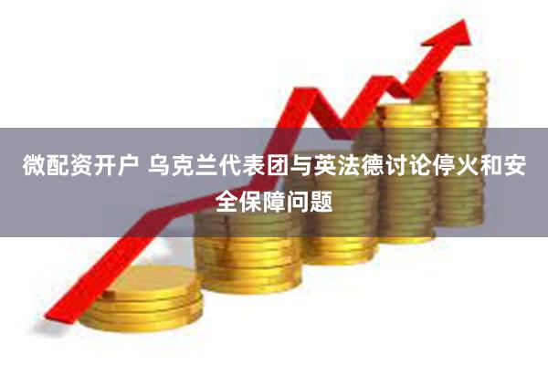 微配资开户 乌克兰代表团与英法德讨论停火和安全保障问题