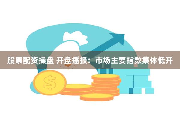 股票配资操盘 开盘播报：市场主要指数集体低开