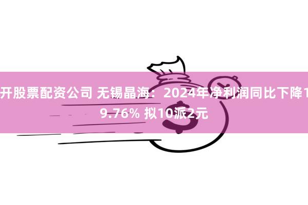 开股票配资公司 无锡晶海：2024年净利润同比下降19.76% 拟10派2元