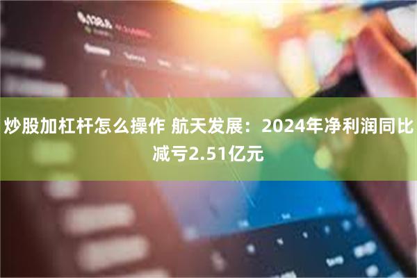炒股加杠杆怎么操作 航天发展：2024年净利润同比减亏2.51亿元