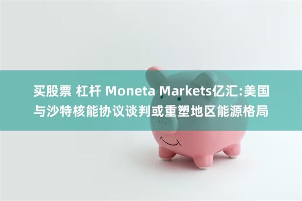 买股票 杠杆 Moneta Markets亿汇:美国与沙特核能协议谈判或重塑地区能源格局