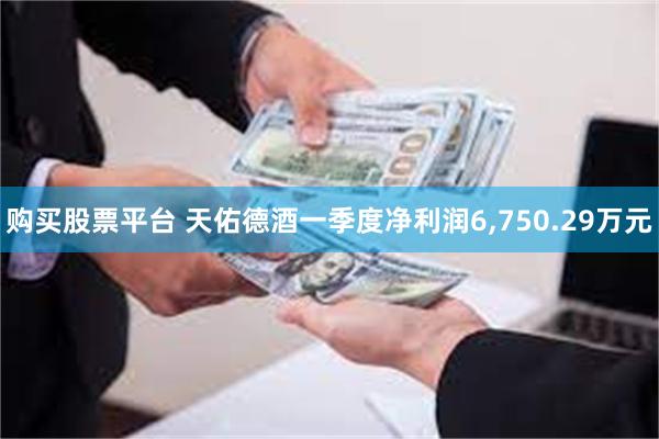 购买股票平台 天佑德酒一季度净利润6,750.29万元