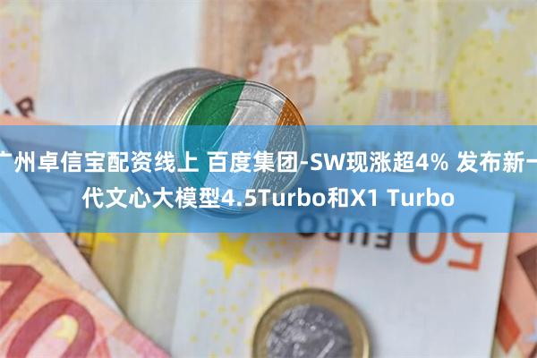 广州卓信宝配资线上 百度集团-SW现涨超4% 发布新一代文心大模型4.5Turbo和X1 Turbo