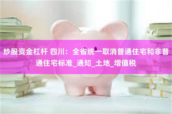 炒股资金杠杆 四川:全省统一取消普通住宅和非普通住宅标准_通知_土地_增值税