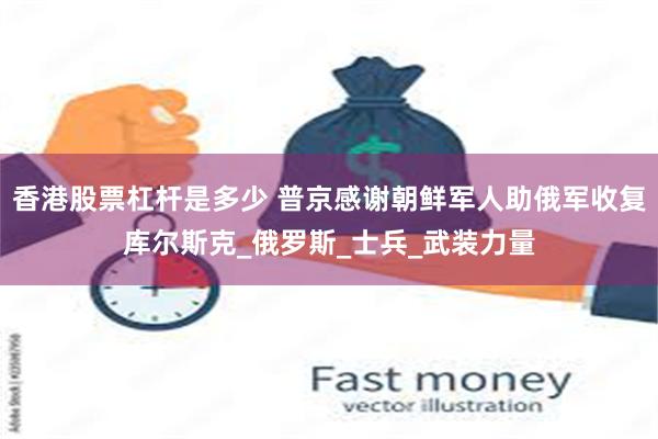 香港股票杠杆是多少 普京感谢朝鲜军人助俄军收复库尔斯克_俄罗斯_士兵_武装力量