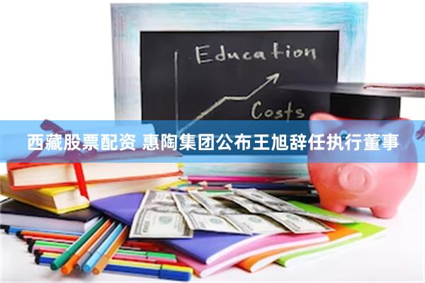 西藏股票配资 惠陶集团公布王旭辞任执行董事
