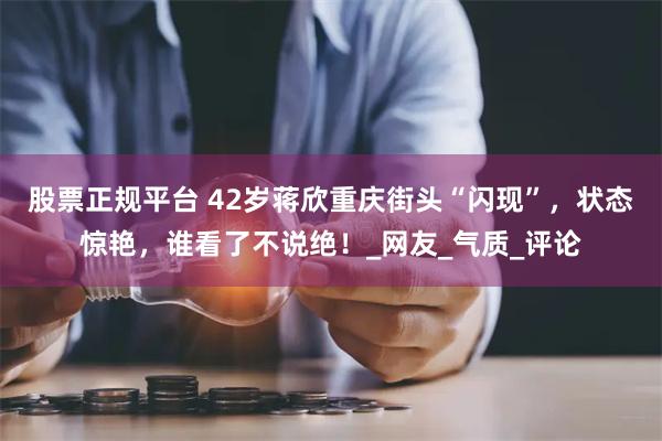 股票正规平台 42岁蒋欣重庆街头“闪现”,状态惊艳,谁看了不说绝!_网友_气质_评论