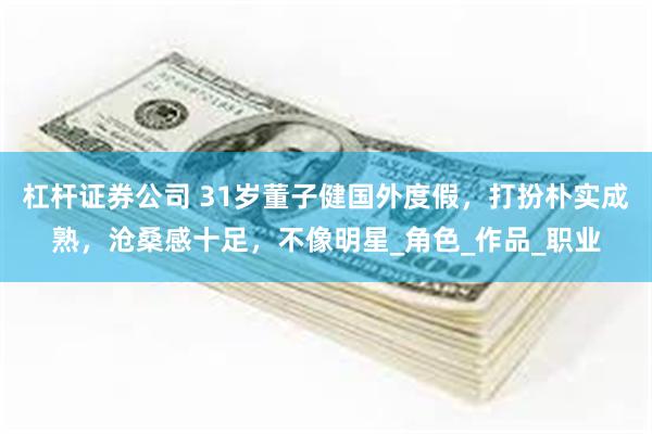 杠杆证券公司 31岁董子健国外度假，打扮朴实成熟，沧桑感十足，不像明星_角色_作品_职业