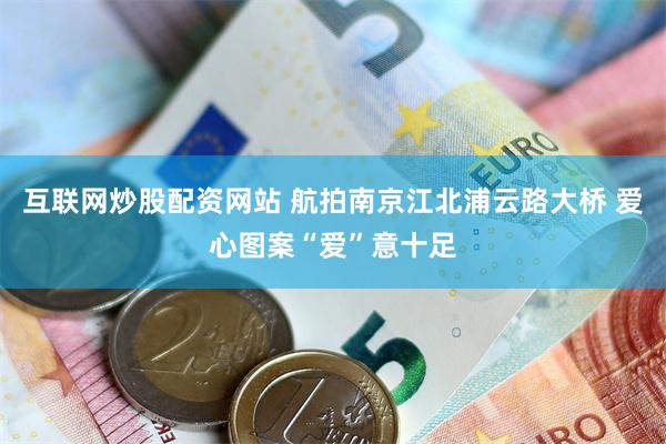 互联网炒股配资网站 航拍南京江北浦云路大桥 爱心图案“爱”意十足