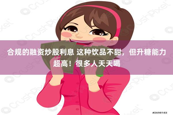 合规的融资炒股利息 这种饮品不甜，但升糖能力超高！很多人天天喝