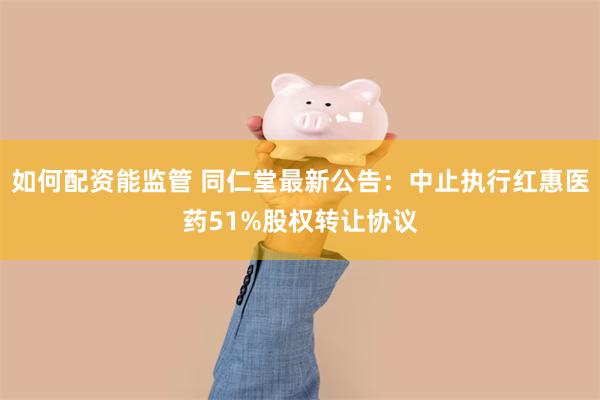 如何配资能监管 同仁堂最新公告：中止执行红惠医药51%股权转让协议