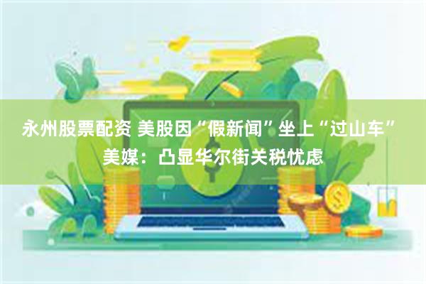 永州股票配资 美股因“假新闻”坐上“过山车” 美媒:凸显华尔街关税忧虑