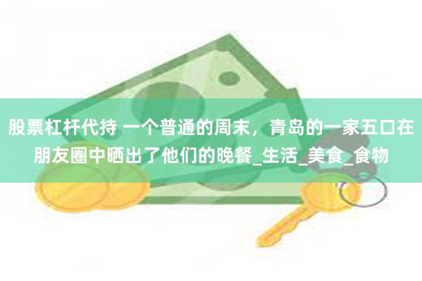 股票杠杆代持 一个普通的周末，青岛的一家五口在朋友圈中晒出了他们的晚餐_生活_美食_食物