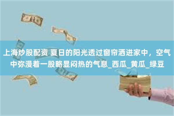 上海炒股配资 夏日的阳光透过窗帘洒进家中，空气中弥漫着一股略显闷热的气息_西瓜_黄瓜_绿豆