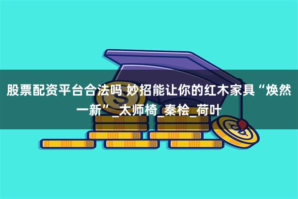 股票配资平台合法吗 妙招能让你的红木家具“焕然一新”_太师椅_秦桧_荷叶