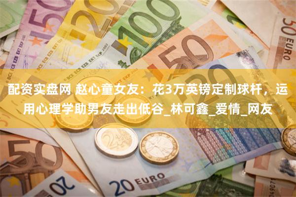 配资实盘网 赵心童女友:花3万英镑定制球杆,运用心理学助男友走出低谷_林可鑫_爱情_网友