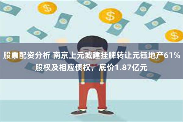 股票配资分析 南京上元城建挂牌转让元钰地产61%股权及相应债权，底价1.87亿元