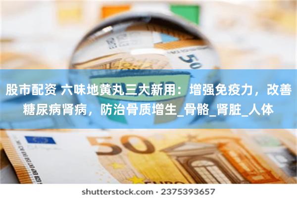 股市配资 六味地黄丸三大新用：增强免疫力，改善糖尿病肾病，防治骨质增生_骨骼_肾脏_人体