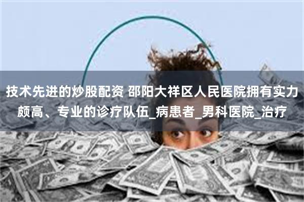 技术先进的炒股配资 邵阳大祥区人民医院拥有实力颇高、专业的诊疗队伍_病患者_男科医院_治疗