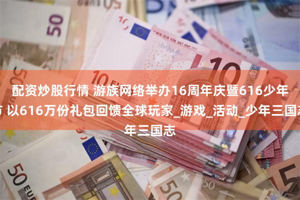 配资炒股行情 游族网络举办16周年庆暨616少年节 以616万份礼包回馈全球玩家_游戏_活动_少年三国志