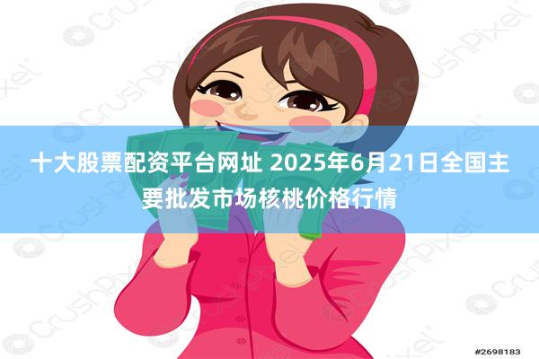 十大股票配资平台网址 2025年6月21日全国主要批发市场核桃价格行情