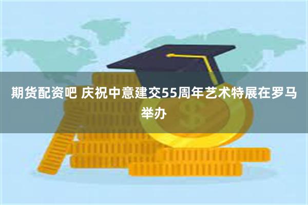 期货配资吧 庆祝中意建交55周年艺术特展在罗马举办