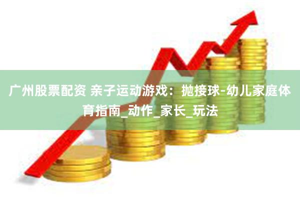 广州股票配资 亲子运动游戏：抛接球-幼儿家庭体育指南_动作_家长_玩法