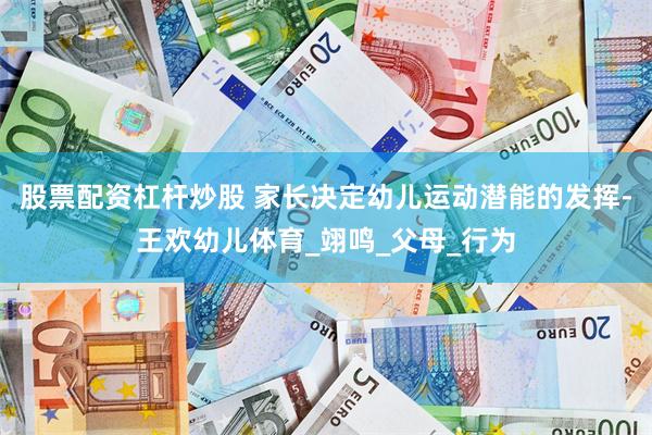 股票配资杠杆炒股 家长决定幼儿运动潜能的发挥-王欢幼儿体育_翊鸣_父母_行为