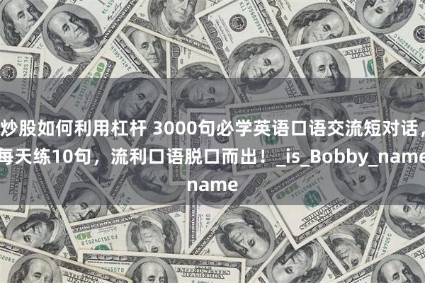 炒股如何利用杠杆 3000句必学英语口语交流短对话，每天练10句，流利口语脱口而出！_is_Bobby_name