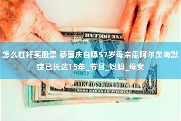 怎么杠杆买股票 蔡国庆自曝57岁母亲患阿尔茨海默症已长达15年_节目_妈妈_母女